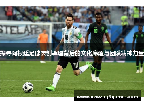 探寻阿根廷足球屡创辉煌背后的文化底蕴与团队精神力量 探寻阿根廷足球屡创辉煌背后的文化底蕴与团队精神力量