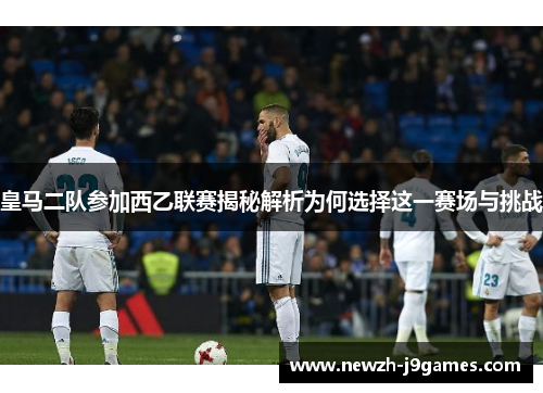 皇马二队参加西乙联赛揭秘解析为何选择这一赛场与挑战 皇马二队参加西乙联赛揭秘解析为何选择这一赛场与挑战