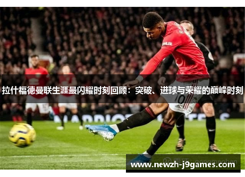 拉什福德曼联生涯最闪耀时刻回顾：突破、进球与荣耀的巅峰时刻