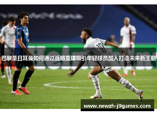 巴黎圣日耳曼如何通过战略重建吸引年轻球员加入打造未来新王朝