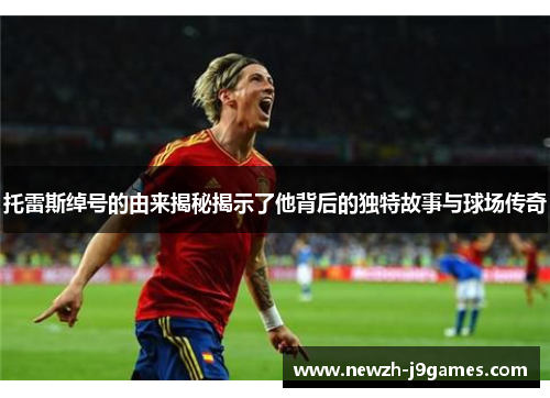 托雷斯绰号的由来揭秘揭示了他背后的独特故事与球场传奇