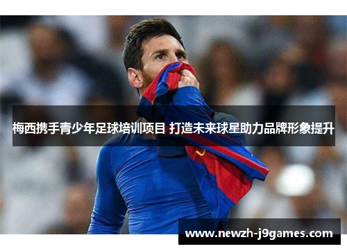 梅西携手青少年足球培训项目 打造未来球星助力品牌形象提升 梅西携手青少年足球培训项目 打造未来球星助力品牌形象提升