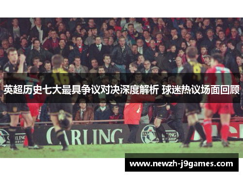 英超历史七大最具争议对决深度解析 球迷热议场面回顾