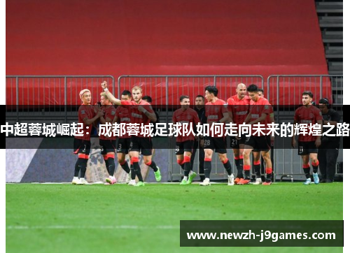 中超蓉城崛起:成都蓉城足球队如何走向未来的辉煌之路 中超蓉城崛起:成都蓉城足球队如何走向未来的辉煌之路