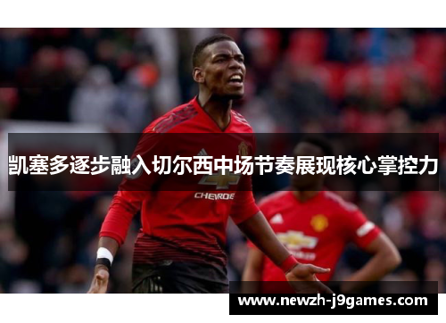 凯塞多逐步融入切尔西中场节奏展现核心掌控力 凯塞多逐步融入切尔西中场节奏展现核心掌控力