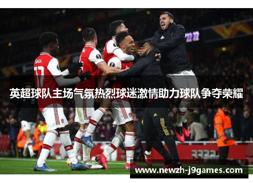 英超球队主场气氛热烈球迷激情助力球队争夺荣耀 英超球队主场气氛热烈球迷激情助力球队争夺荣耀
