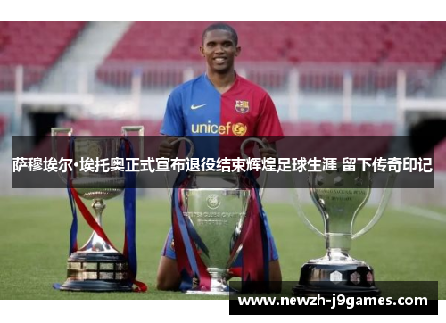 萨穆埃尔·埃托奥正式宣布退役结束辉煌足球生涯 留下传奇印记 萨穆埃尔·埃托奥正式宣布退役结束辉煌足球生涯 留下传奇印记